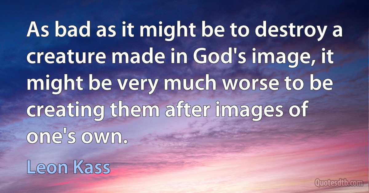 As bad as it might be to destroy a creature made in God's image, it might be very much worse to be creating them after images of one's own. (Leon Kass)