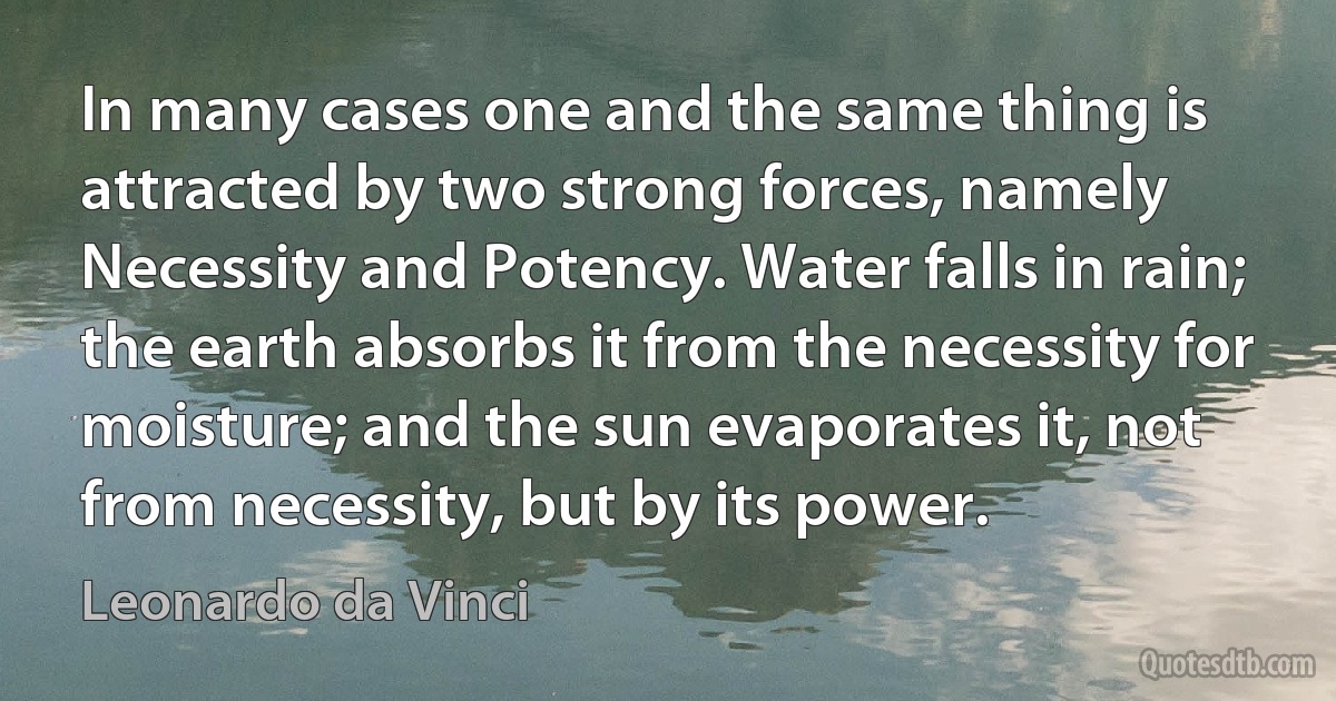 In many cases one and the same thing is attracted by two strong forces, namely Necessity and Potency. Water falls in rain; the earth absorbs it from the necessity for moisture; and the sun evaporates it, not from necessity, but by its power. (Leonardo da Vinci)