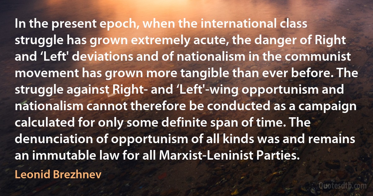 In the present epoch, when the international class struggle has grown extremely acute, the danger of Right and ‘Left' deviations and of nationalism in the communist movement has grown more tangible than ever before. The struggle against Right- and ‘Left'-wing opportunism and nationalism cannot therefore be conducted as a campaign calculated for only some definite span of time. The denunciation of opportunism of all kinds was and remains an immutable law for all Marxist-Leninist Parties. (Leonid Brezhnev)