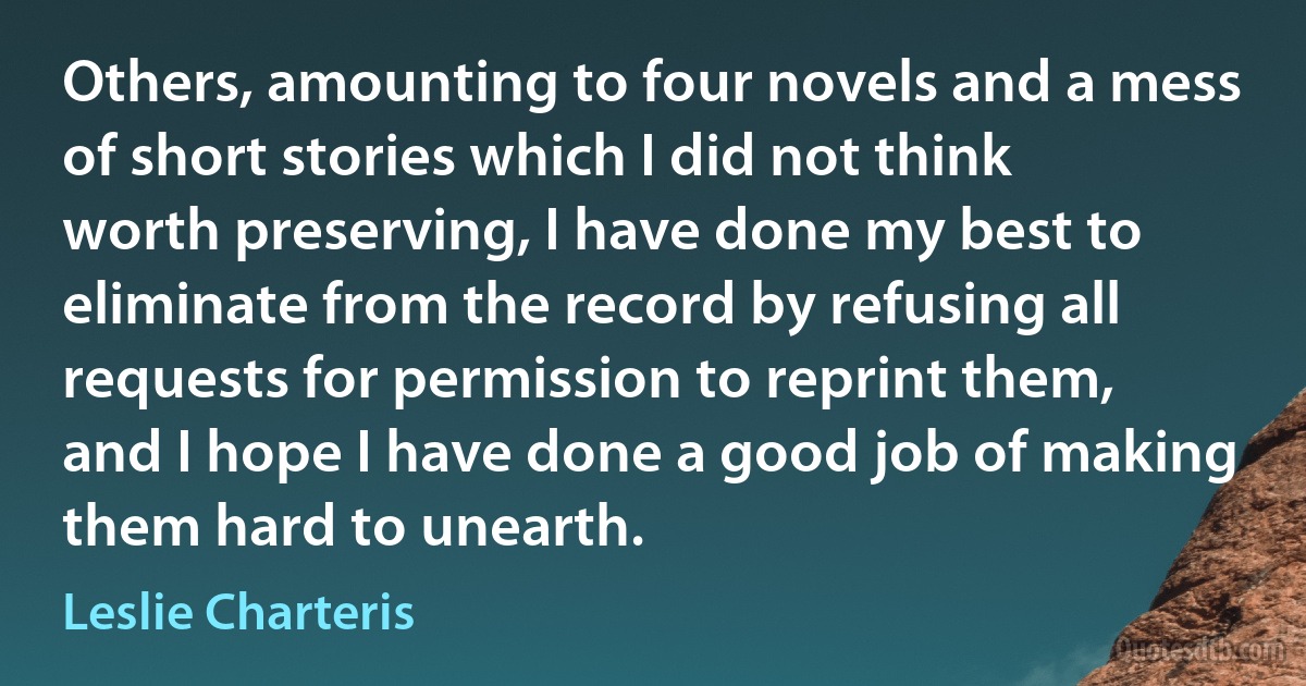 Others, amounting to four novels and a mess of short stories which I did not think worth preserving, I have done my best to eliminate from the record by refusing all requests for permission to reprint them, and I hope I have done a good job of making them hard to unearth. (Leslie Charteris)