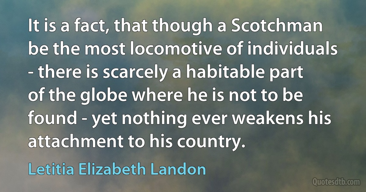 It is a fact, that though a Scotchman be the most locomotive of individuals - there is scarcely a habitable part of the globe where he is not to be found - yet nothing ever weakens his attachment to his country. (Letitia Elizabeth Landon)