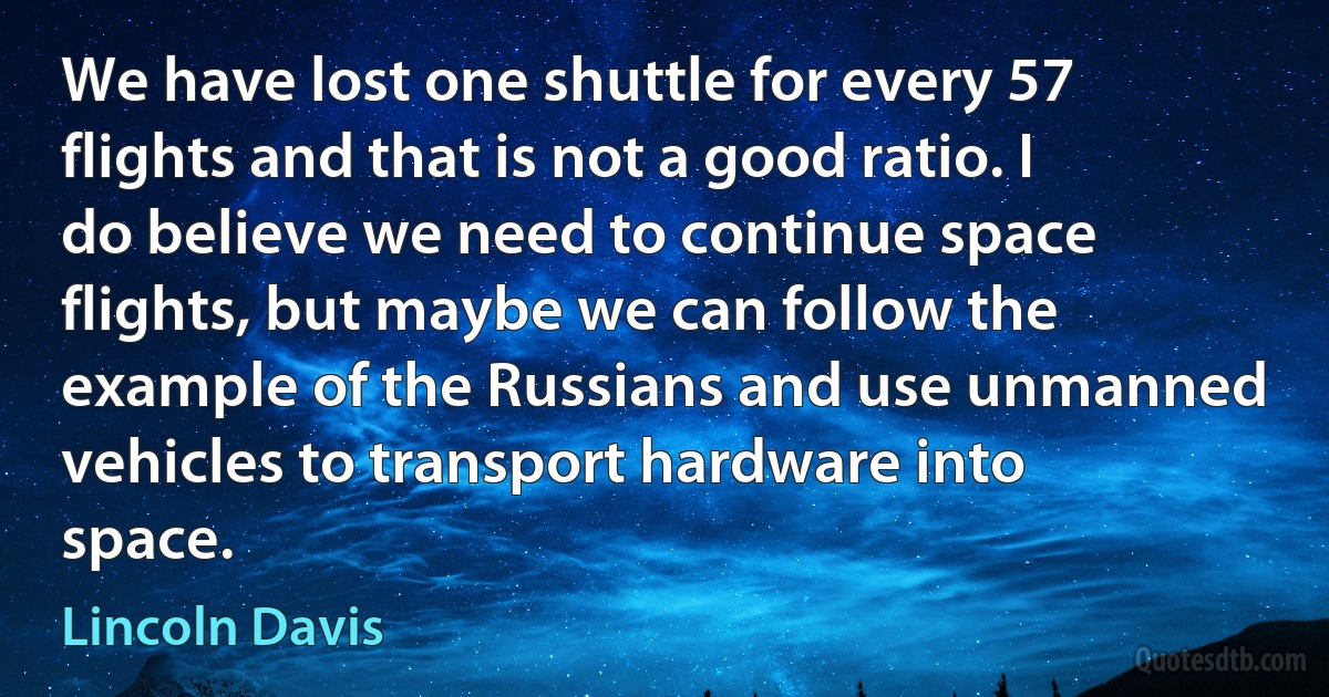 We have lost one shuttle for every 57 flights and that is not a good ratio. I do believe we need to continue space flights, but maybe we can follow the example of the Russians and use unmanned vehicles to transport hardware into space. (Lincoln Davis)