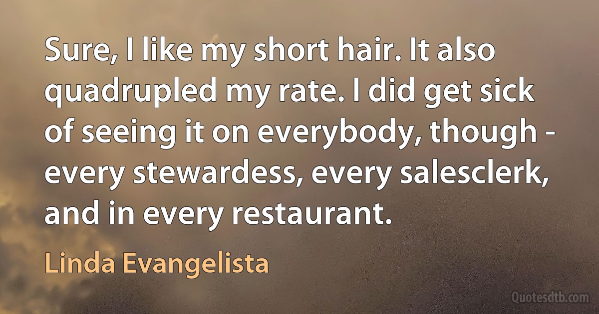 Sure, I like my short hair. It also quadrupled my rate. I did get sick of seeing it on everybody, though - every stewardess, every salesclerk, and in every restaurant. (Linda Evangelista)