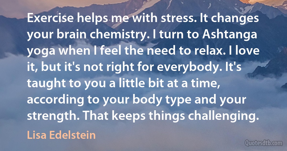 Exercise helps me with stress. It changes your brain chemistry. I turn to Ashtanga yoga when I feel the need to relax. I love it, but it's not right for everybody. It's taught to you a little bit at a time, according to your body type and your strength. That keeps things challenging. (Lisa Edelstein)