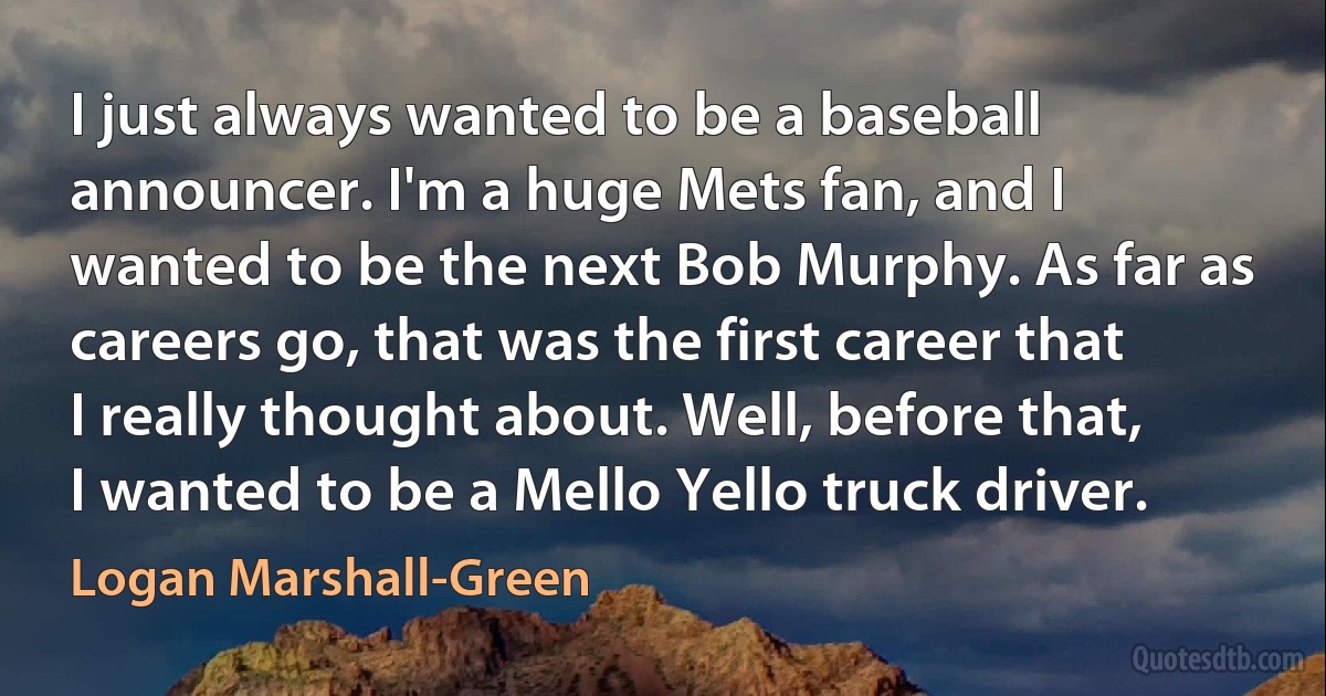 I just always wanted to be a baseball announcer. I'm a huge Mets fan, and I wanted to be the next Bob Murphy. As far as careers go, that was the first career that I really thought about. Well, before that, I wanted to be a Mello Yello truck driver. (Logan Marshall-Green)