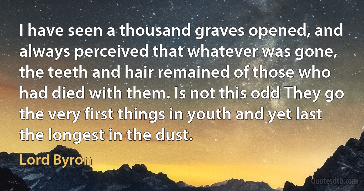 I have seen a thousand graves opened, and always perceived that whatever was gone, the teeth and hair remained of those who had died with them. Is not this odd They go the very first things in youth and yet last the longest in the dust. (Lord Byron)