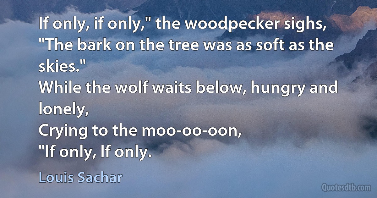 If only, if only," the woodpecker sighs,
"The bark on the tree was as soft as the skies."
While the wolf waits below, hungry and lonely,
Crying to the moo-oo-oon,
"If only, If only. (Louis Sachar)