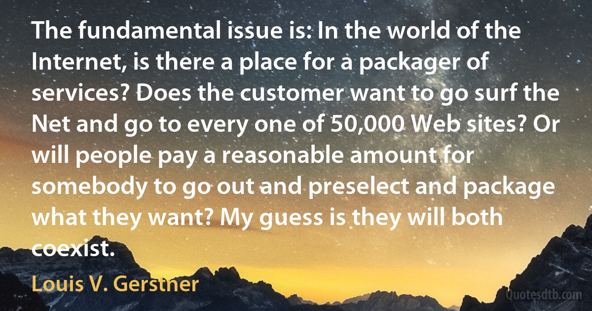 The fundamental issue is: In the world of the Internet, is there a place for a packager of services? Does the customer want to go surf the Net and go to every one of 50,000 Web sites? Or will people pay a reasonable amount for somebody to go out and preselect and package what they want? My guess is they will both coexist. (Louis V. Gerstner)