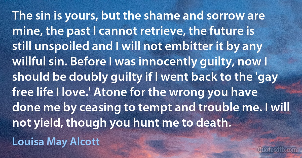 The sin is yours, but the shame and sorrow are mine, the past I cannot retrieve, the future is still unspoiled and I will not embitter it by any willful sin. Before I was innocently guilty, now I should be doubly guilty if I went back to the 'gay free life I love.' Atone for the wrong you have done me by ceasing to tempt and trouble me. I will not yield, though you hunt me to death. (Louisa May Alcott)