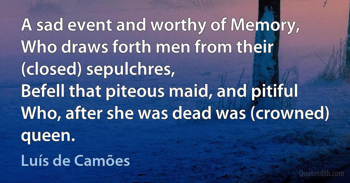 A sad event and worthy of Memory,
Who draws forth men from their (closed) sepulchres,
Befell that piteous maid, and pitiful
Who, after she was dead was (crowned) queen. (Luís de Camões)