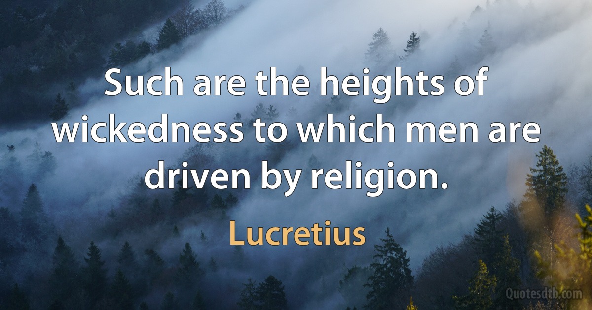 Such are the heights of wickedness to which men are driven by religion. (Lucretius)