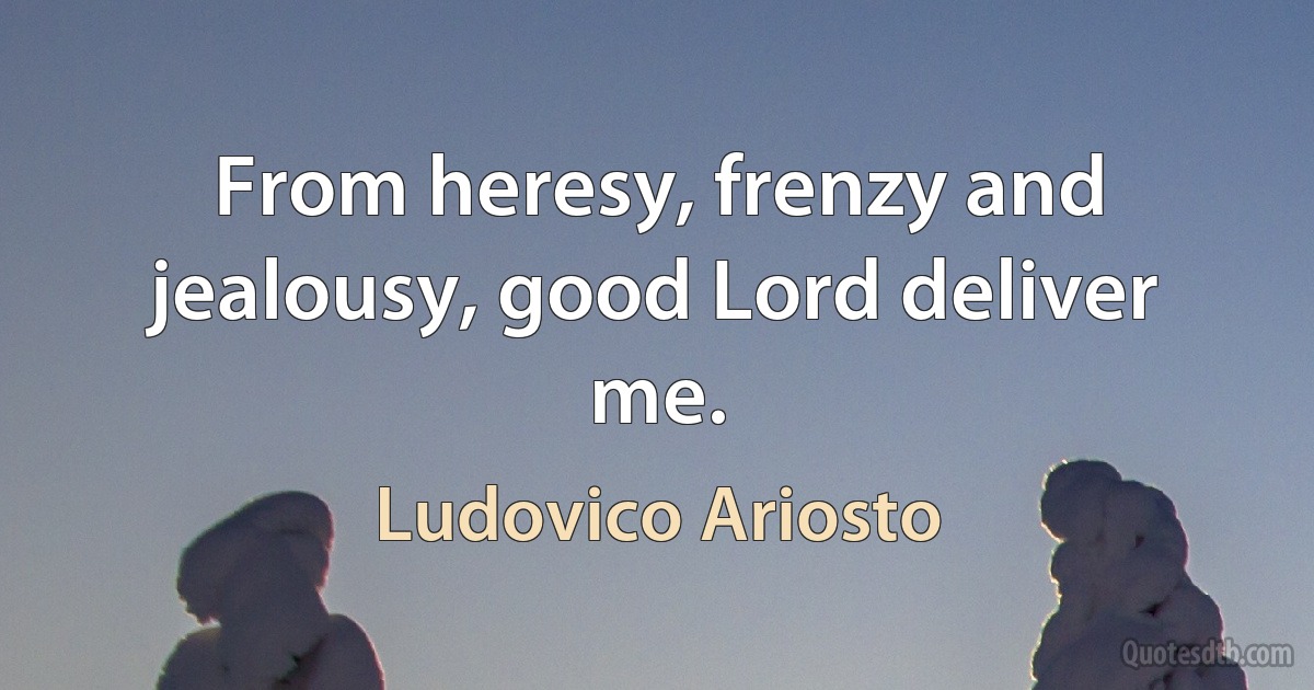 From heresy, frenzy and jealousy, good Lord deliver me. (Ludovico Ariosto)