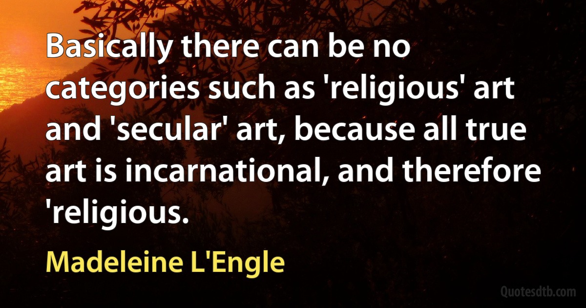 Basically there can be no categories such as 'religious' art and 'secular' art, because all true art is incarnational, and therefore 'religious. (Madeleine L'Engle)