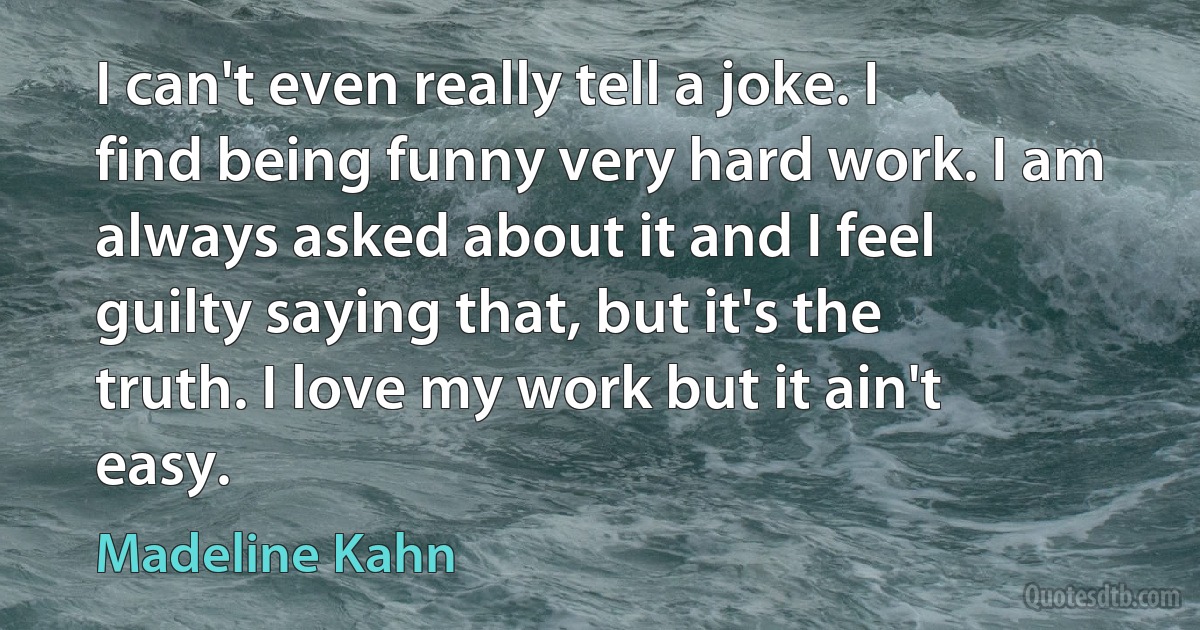 I can't even really tell a joke. I find being funny very hard work. I am always asked about it and I feel guilty saying that, but it's the truth. I love my work but it ain't easy. (Madeline Kahn)