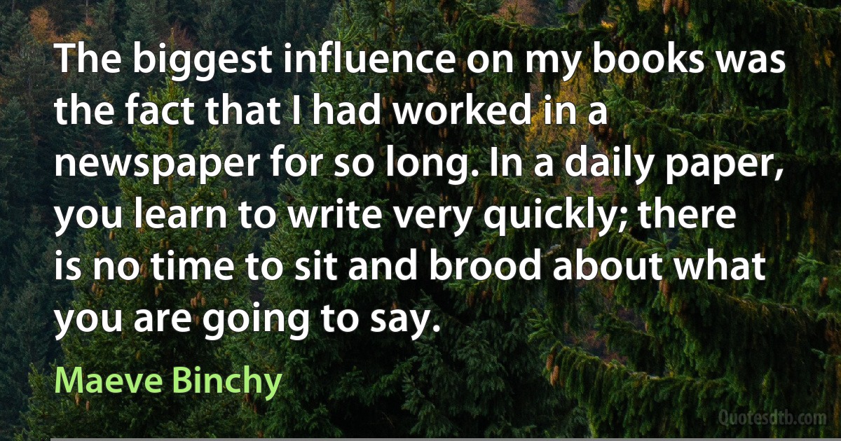 The biggest influence on my books was the fact that I had worked in a newspaper for so long. In a daily paper, you learn to write very quickly; there is no time to sit and brood about what you are going to say. (Maeve Binchy)