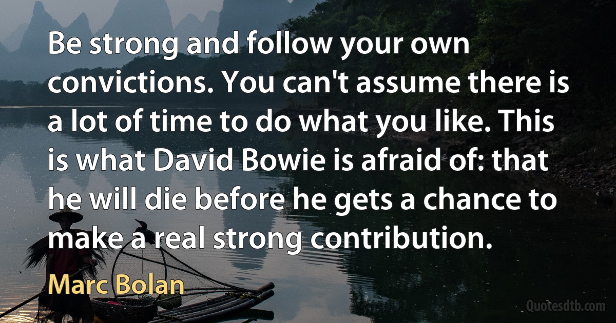 Be strong and follow your own convictions. You can't assume there is a lot of time to do what you like. This is what David Bowie is afraid of: that he will die before he gets a chance to make a real strong contribution. (Marc Bolan)