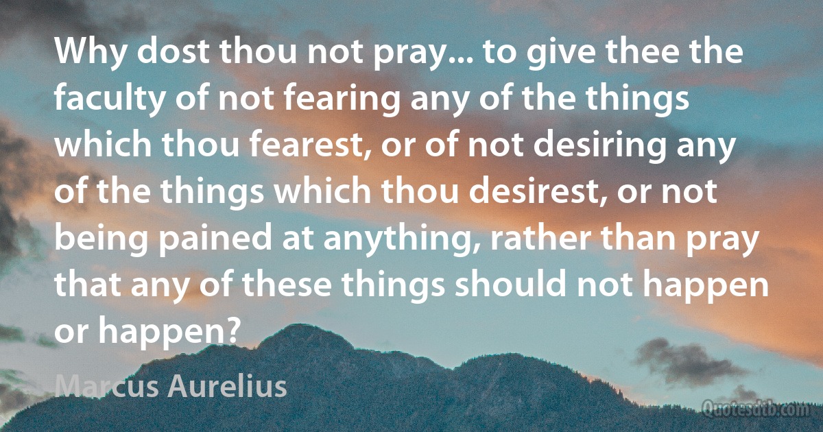 Why dost thou not pray... to give thee the faculty of not fearing any of the things which thou fearest, or of not desiring any of the things which thou desirest, or not being pained at anything, rather than pray that any of these things should not happen or happen? (Marcus Aurelius)