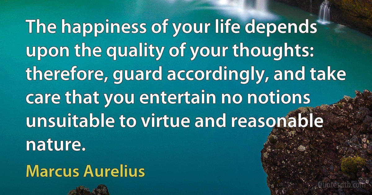 The happiness of your life depends upon the quality of your thoughts: therefore, guard accordingly, and take care that you entertain no notions unsuitable to virtue and reasonable nature. (Marcus Aurelius)