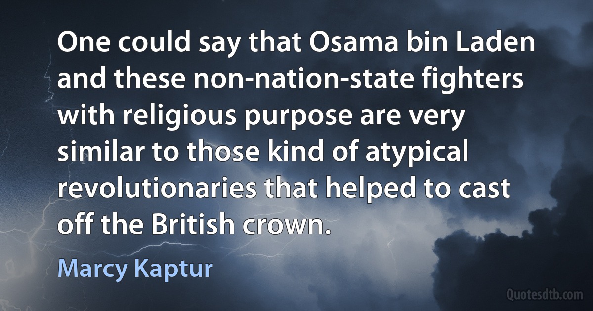 One could say that Osama bin Laden and these non-nation-state fighters with religious purpose are very similar to those kind of atypical revolutionaries that helped to cast off the British crown. (Marcy Kaptur)