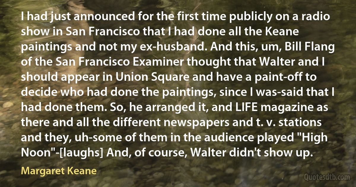 I had just announced for the first time publicly on a radio show in San Francisco that I had done all the Keane paintings and not my ex-husband. And this, um, Bill Flang of the San Francisco Examiner thought that Walter and I should appear in Union Square and have a paint-off to decide who had done the paintings, since I was-said that I had done them. So, he arranged it, and LIFE magazine as there and all the different newspapers and t. v. stations and they, uh-some of them in the audience played "High Noon"-[laughs] And, of course, Walter didn't show up. (Margaret Keane)