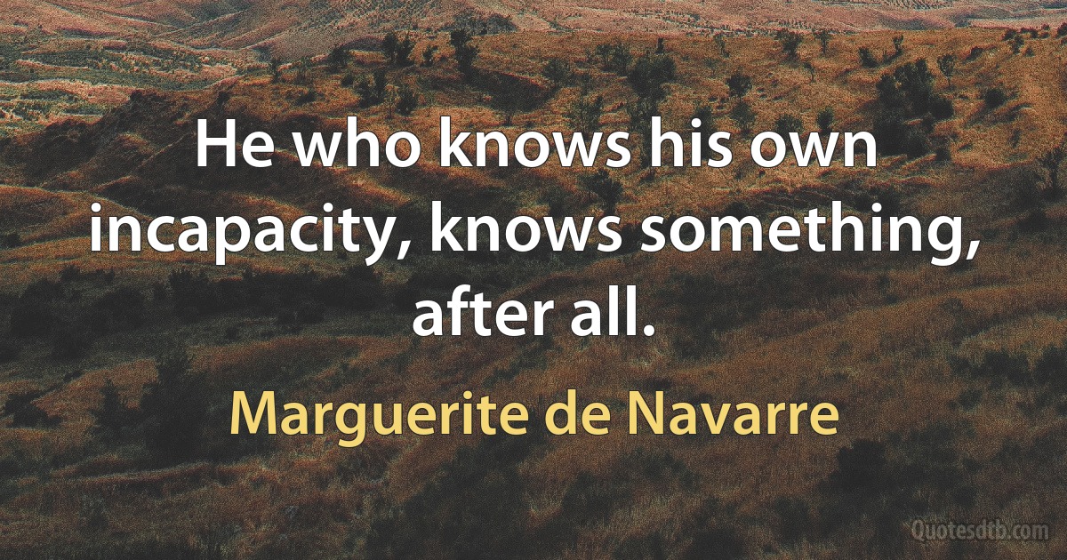 He who knows his own incapacity, knows something, after all. (Marguerite de Navarre)