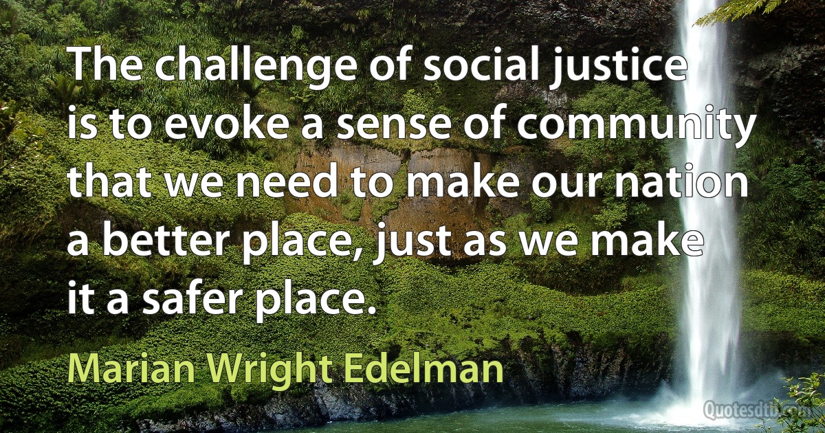 The challenge of social justice is to evoke a sense of community that we need to make our nation a better place, just as we make it a safer place. (Marian Wright Edelman)