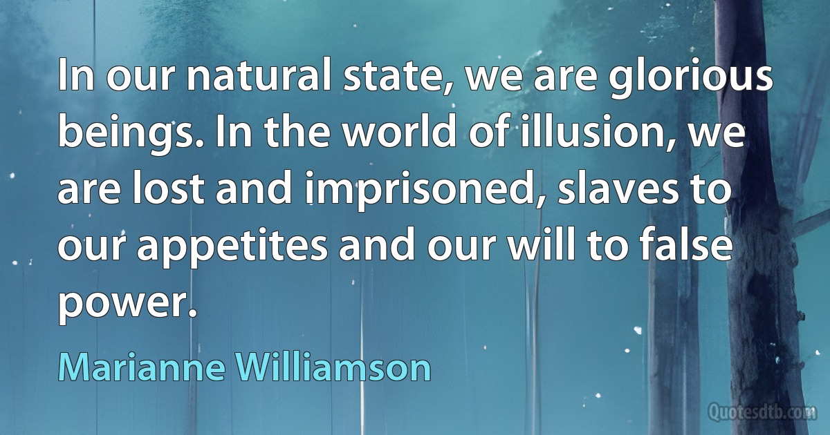 In our natural state, we are glorious beings. In the world of illusion, we are lost and imprisoned, slaves to our appetites and our will to false power. (Marianne Williamson)