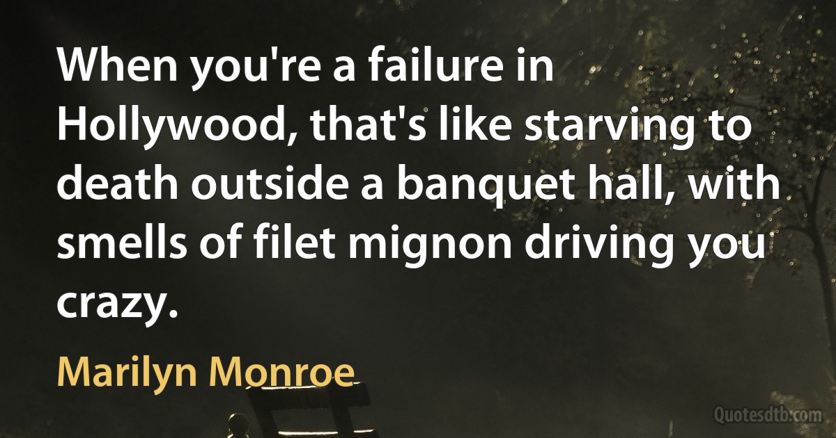 When you're a failure in Hollywood, that's like starving to death outside a banquet hall, with smells of filet mignon driving you crazy. (Marilyn Monroe)