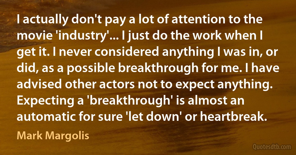 I actually don't pay a lot of attention to the movie 'industry'... I just do the work when I get it. I never considered anything I was in, or did, as a possible breakthrough for me. I have advised other actors not to expect anything. Expecting a 'breakthrough' is almost an automatic for sure 'let down' or heartbreak. (Mark Margolis)