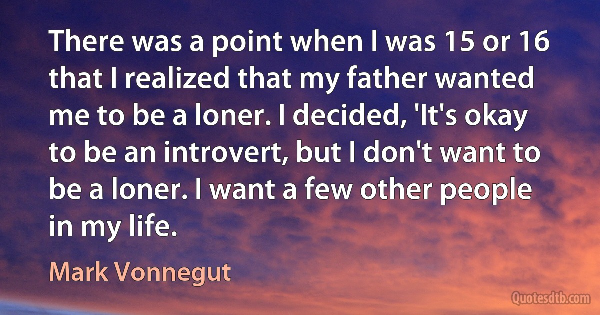 There was a point when I was 15 or 16 that I realized that my father wanted me to be a loner. I decided, 'It's okay to be an introvert, but I don't want to be a loner. I want a few other people in my life. (Mark Vonnegut)