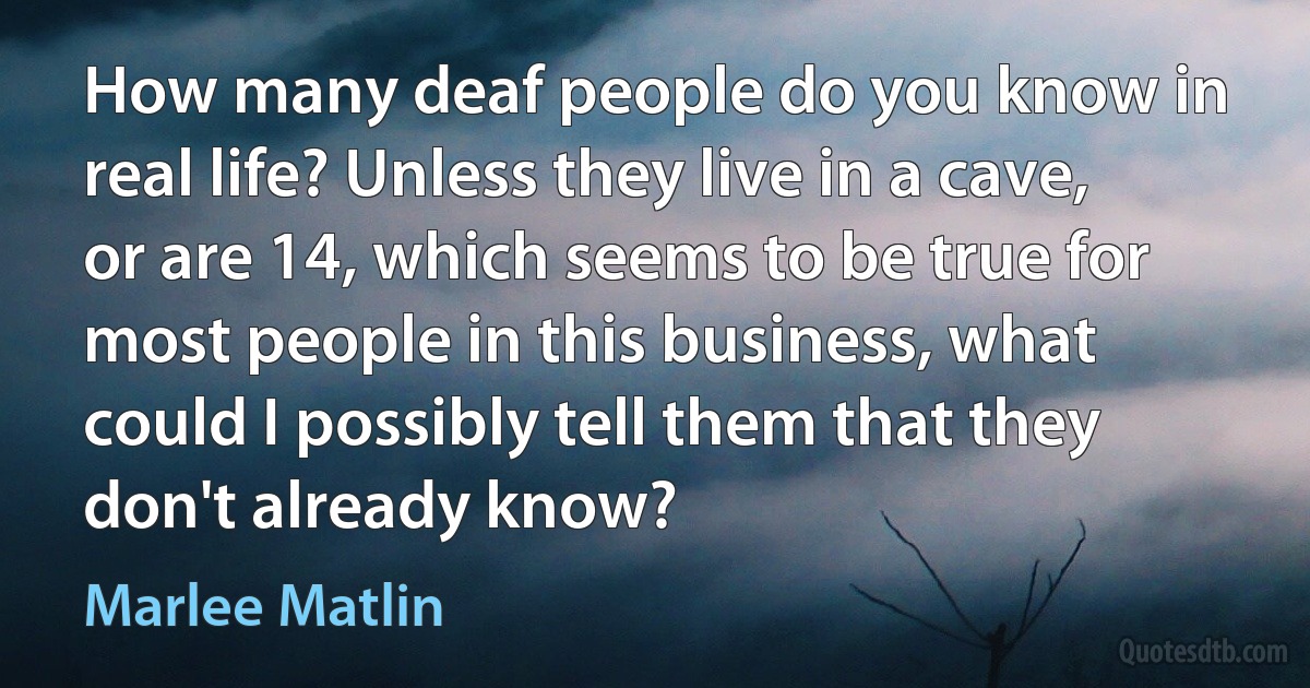 How many deaf people do you know in real life? Unless they live in a cave, or are 14, which seems to be true for most people in this business, what could I possibly tell them that they don't already know? (Marlee Matlin)