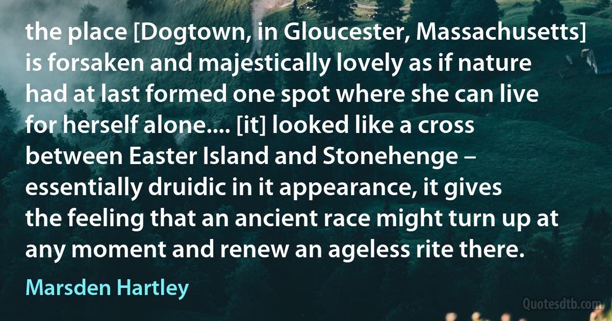 the place [Dogtown, in Gloucester, Massachusetts] is forsaken and majestically lovely as if nature had at last formed one spot where she can live for herself alone.... [it] looked like a cross between Easter Island and Stonehenge – essentially druidic in it appearance, it gives the feeling that an ancient race might turn up at any moment and renew an ageless rite there. (Marsden Hartley)