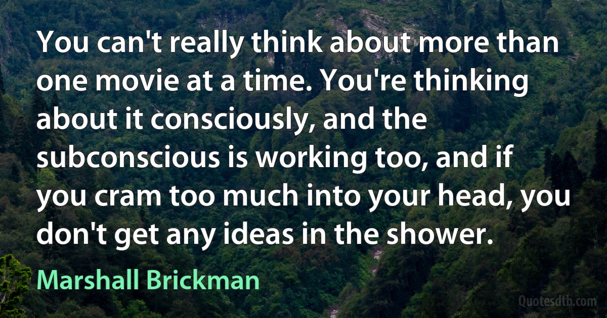 You can't really think about more than one movie at a time. You're thinking about it consciously, and the subconscious is working too, and if you cram too much into your head, you don't get any ideas in the shower. (Marshall Brickman)