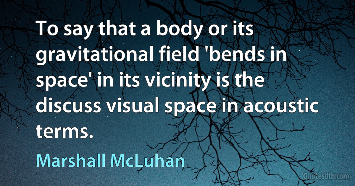 To say that a body or its gravitational field 'bends in space' in its vicinity is the discuss visual space in acoustic terms. (Marshall McLuhan)