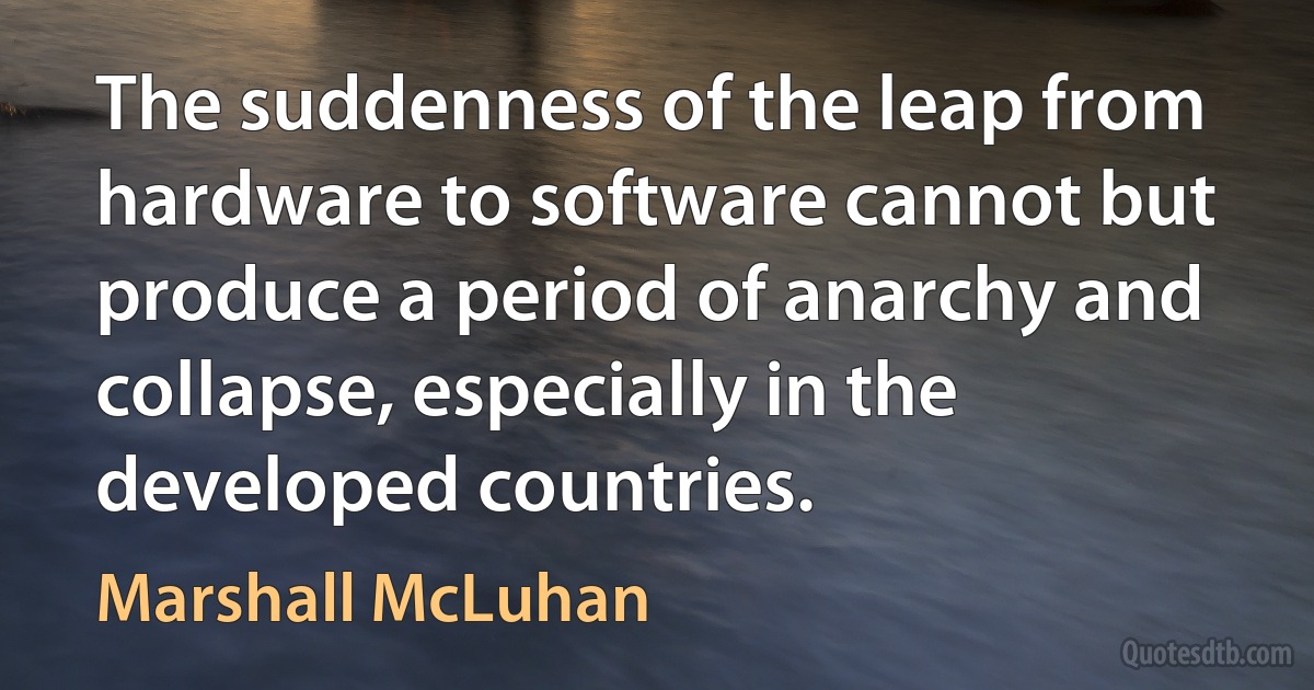 The suddenness of the leap from hardware to software cannot but produce a period of anarchy and collapse, especially in the developed countries. (Marshall McLuhan)