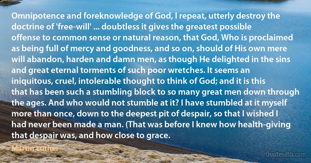 Omnipotence and foreknowledge of God, I repeat, utterly destroy the doctrine of 'free-will' ... doubtless it gives the greatest possible offense to common sense or natural reason, that God, Who is proclaimed as being full of mercy and goodness, and so on, should of His own mere will abandon, harden and damn men, as though He delighted in the sins and great eternal torments of such poor wretches. It seems an iniquitous, cruel, intolerable thought to think of God; and it is this that has been such a stumbling block to so many great men down through the ages. And who would not stumble at it? I have stumbled at it myself more than once, down to the deepest pit of despair, so that I wished I had never been made a man. (That was before I knew how health-giving that despair was, and how close to grace. (Martin Luther)