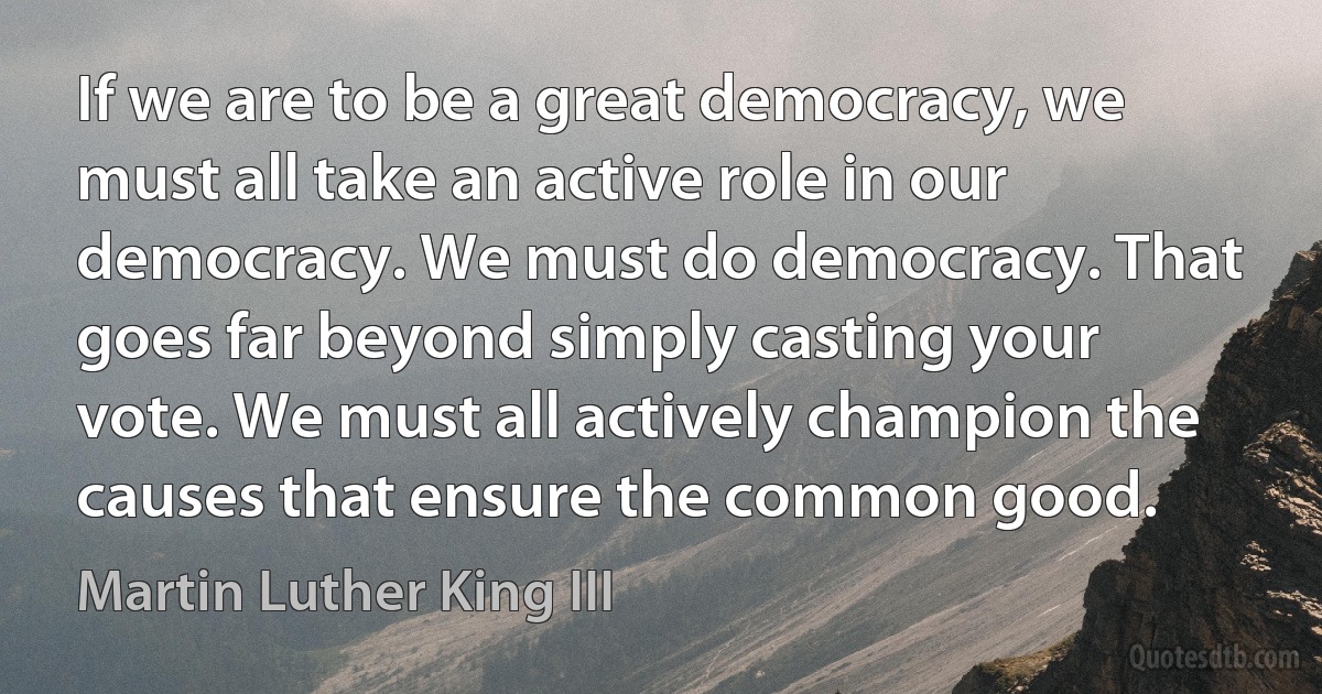 If we are to be a great democracy, we must all take an active role in our democracy. We must do democracy. That goes far beyond simply casting your vote. We must all actively champion the causes that ensure the common good. (Martin Luther King III)