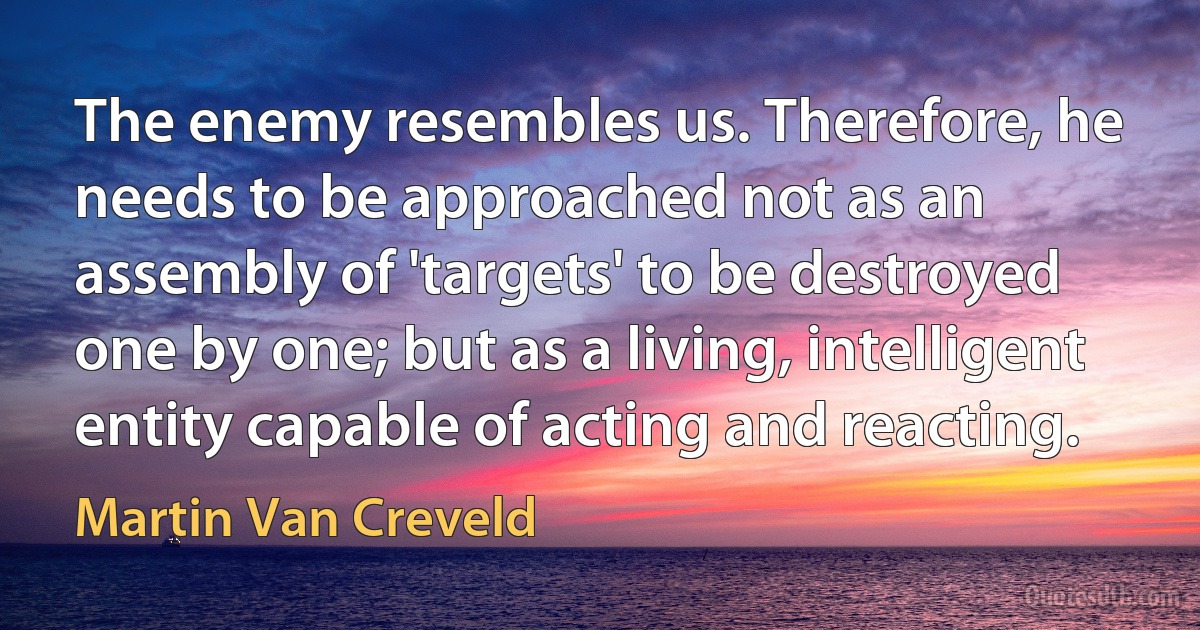 The enemy resembles us. Therefore, he needs to be approached not as an assembly of 'targets' to be destroyed one by one; but as a living, intelligent entity capable of acting and reacting. (Martin Van Creveld)