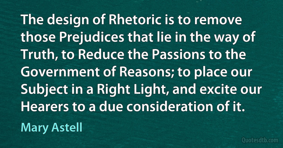 The design of Rhetoric is to remove those Prejudices that lie in the way of Truth, to Reduce the Passions to the Government of Reasons; to place our Subject in a Right Light, and excite our Hearers to a due consideration of it. (Mary Astell)