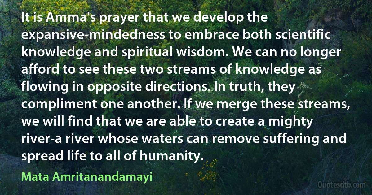 It is Amma's prayer that we develop the expansive-mindedness to embrace both scientific knowledge and spiritual wisdom. We can no longer afford to see these two streams of knowledge as flowing in opposite directions. In truth, they compliment one another. If we merge these streams, we will find that we are able to create a mighty river-a river whose waters can remove suffering and spread life to all of humanity. (Mata Amritanandamayi)