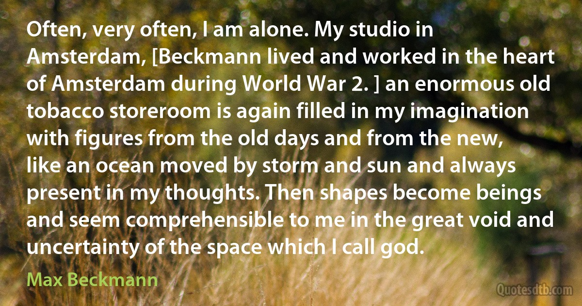 Often, very often, I am alone. My studio in Amsterdam, [Beckmann lived and worked in the heart of Amsterdam during World War 2. ] an enormous old tobacco storeroom is again filled in my imagination with figures from the old days and from the new, like an ocean moved by storm and sun and always present in my thoughts. Then shapes become beings and seem comprehensible to me in the great void and uncertainty of the space which I call god. (Max Beckmann)