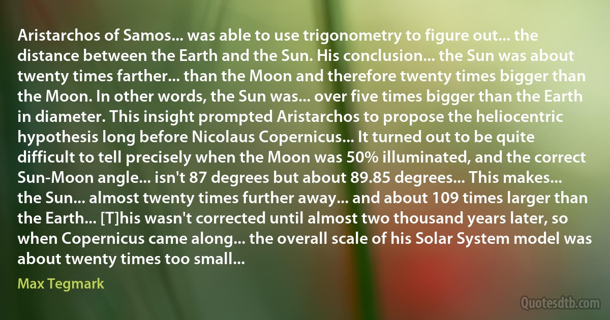 Aristarchos of Samos... was able to use trigonometry to figure out... the distance between the Earth and the Sun. His conclusion... the Sun was about twenty times farther... than the Moon and therefore twenty times bigger than the Moon. In other words, the Sun was... over five times bigger than the Earth in diameter. This insight prompted Aristarchos to propose the heliocentric hypothesis long before Nicolaus Copernicus... It turned out to be quite difficult to tell precisely when the Moon was 50% illuminated, and the correct Sun-Moon angle... isn't 87 degrees but about 89.85 degrees... This makes... the Sun... almost twenty times further away... and about 109 times larger than the Earth... [T]his wasn't corrected until almost two thousand years later, so when Copernicus came along... the overall scale of his Solar System model was about twenty times too small... (Max Tegmark)