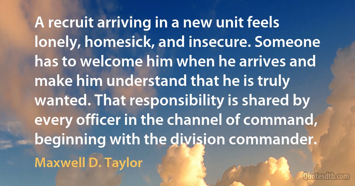 A recruit arriving in a new unit feels lonely, homesick, and insecure. Someone has to welcome him when he arrives and make him understand that he is truly wanted. That responsibility is shared by every officer in the channel of command, beginning with the division commander. (Maxwell D. Taylor)