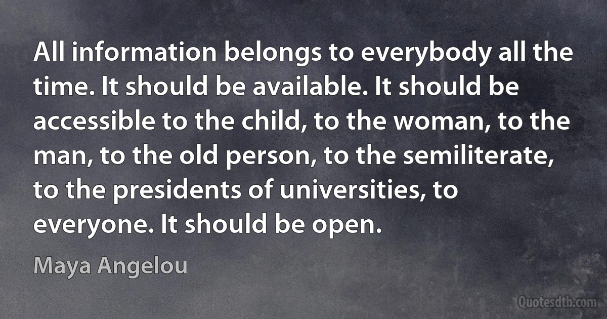 All information belongs to everybody all the time. It should be available. It should be accessible to the child, to the woman, to the man, to the old person, to the semiliterate, to the presidents of universities, to everyone. It should be open. (Maya Angelou)