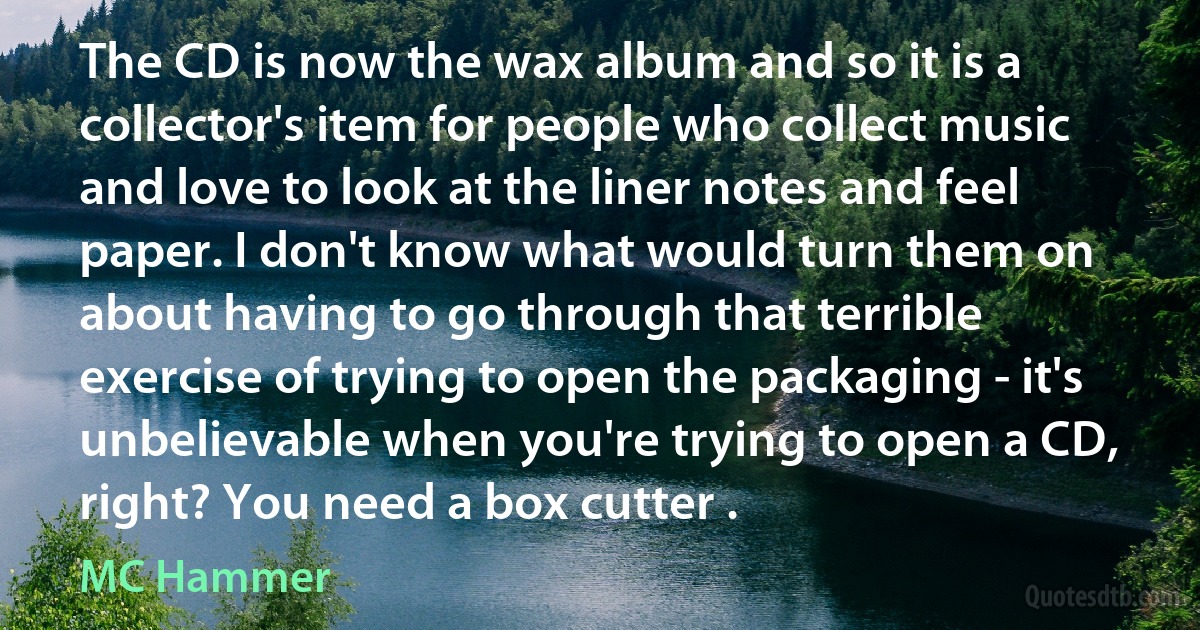 The CD is now the wax album and so it is a collector's item for people who collect music and love to look at the liner notes and feel paper. I don't know what would turn them on about having to go through that terrible exercise of trying to open the packaging - it's unbelievable when you're trying to open a CD, right? You need a box cutter . (MC Hammer)