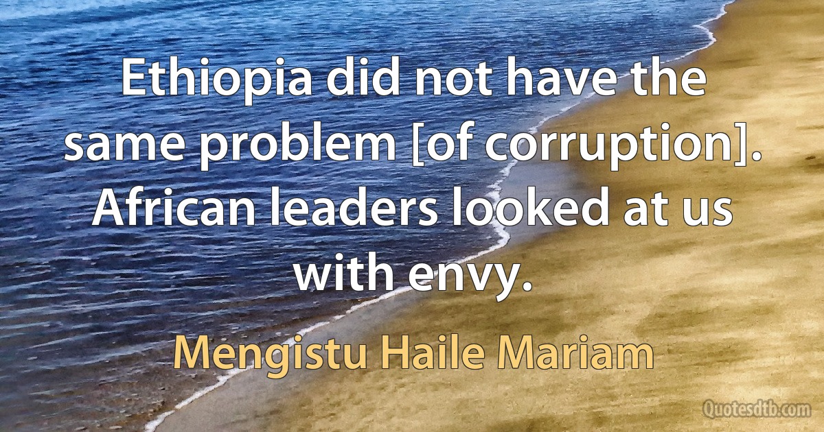 Ethiopia did not have the same problem [of corruption]. African leaders looked at us with envy. (Mengistu Haile Mariam)