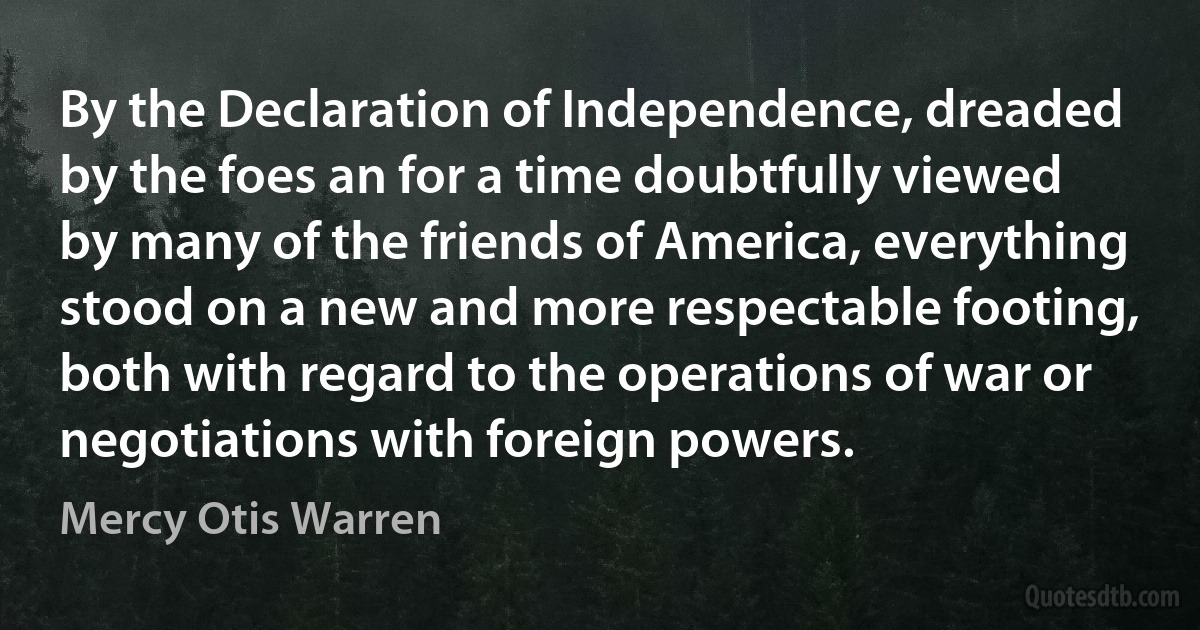 By the Declaration of Independence, dreaded by the foes an for a time doubtfully viewed by many of the friends of America, everything stood on a new and more respectable footing, both with regard to the operations of war or negotiations with foreign powers. (Mercy Otis Warren)