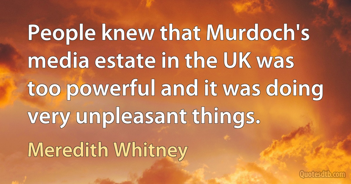 People knew that Murdoch's media estate in the UK was too powerful and it was doing very unpleasant things. (Meredith Whitney)