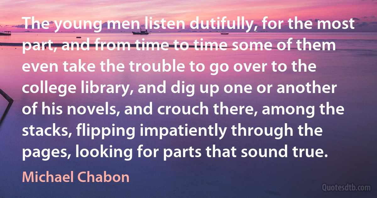 The young men listen dutifully, for the most part, and from time to time some of them even take the trouble to go over to the college library, and dig up one or another of his novels, and crouch there, among the stacks, flipping impatiently through the pages, looking for parts that sound true. (Michael Chabon)