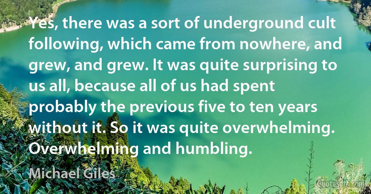 Yes, there was a sort of underground cult following, which came from nowhere, and grew, and grew. It was quite surprising to us all, because all of us had spent probably the previous five to ten years without it. So it was quite overwhelming. Overwhelming and humbling. (Michael Giles)